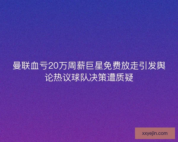 曼联血亏20万周薪巨星免费放走引发舆论热议球队决策遭质疑