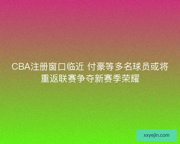 CBA注册窗口临近 付豪等多名球员或将重返联赛争夺新赛季荣耀