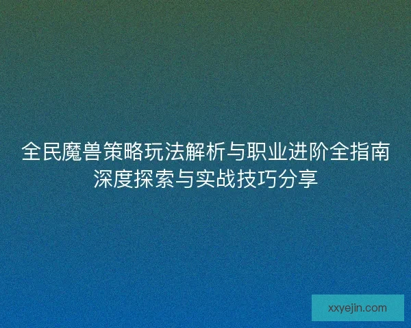 全民魔兽策略玩法解析与职业进阶全指南深度探索与实战技巧分享