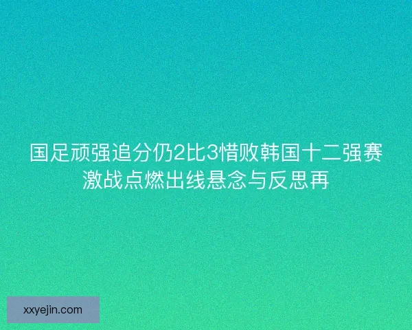 国足顽强追分仍2比3惜败韩国十二强赛激战点燃出线悬念与反思再