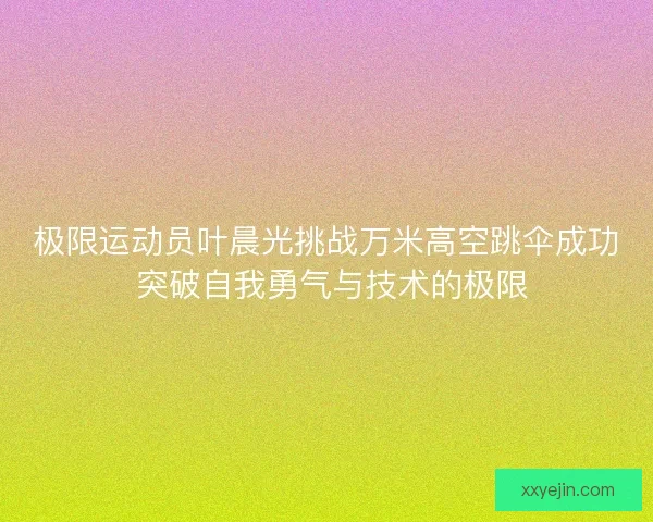 极限运动员叶晨光挑战万米高空跳伞成功 突破自我勇气与技术的极限