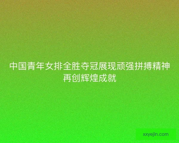 中国青年女排全胜夺冠展现顽强拼搏精神再创辉煌成就