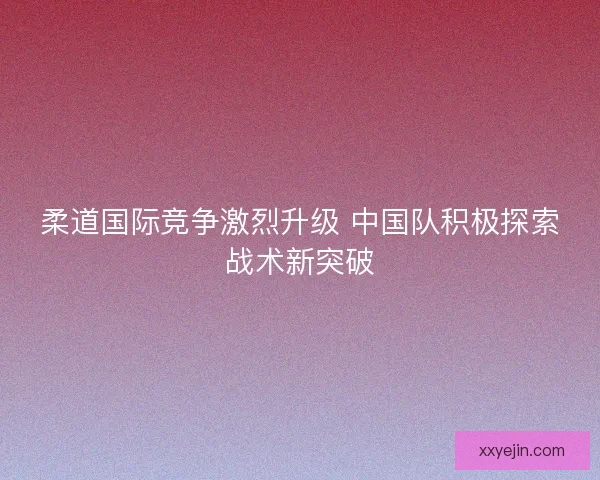 柔道国际竞争激烈升级 中国队积极探索战术新突破