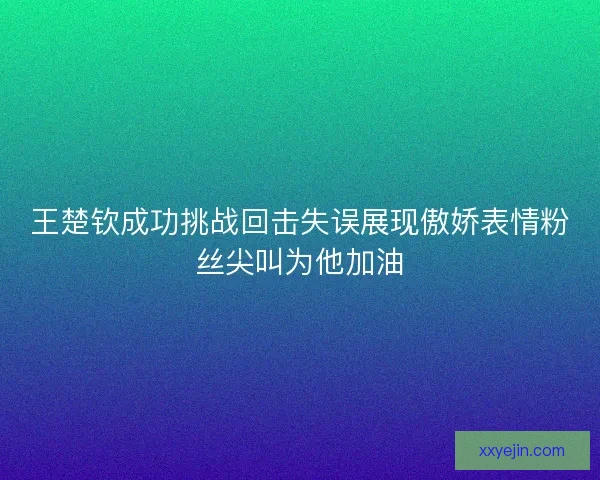 王楚钦成功挑战回击失误展现傲娇表情粉丝尖叫为他加油