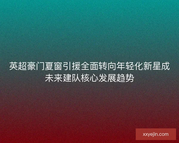 英超豪门夏窗引援全面转向年轻化新星成未来建队核心发展趋势