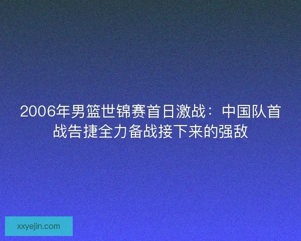 2006年男篮世锦赛首日激战：中国队首战告捷全力备战接下来的强敌