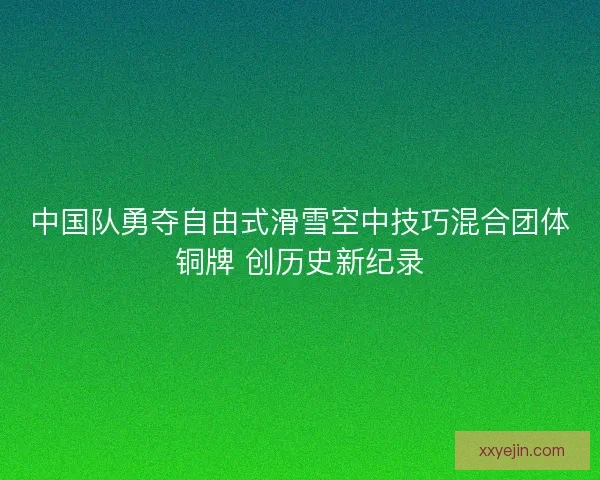 中国队勇夺自由式滑雪空中技巧混合团体铜牌 创历史新纪录