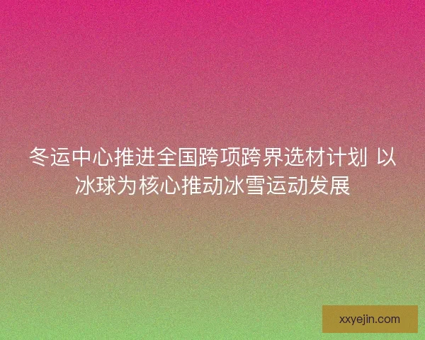 冬运中心推进全国跨项跨界选材计划 以冰球为核心推动冰雪运动发展