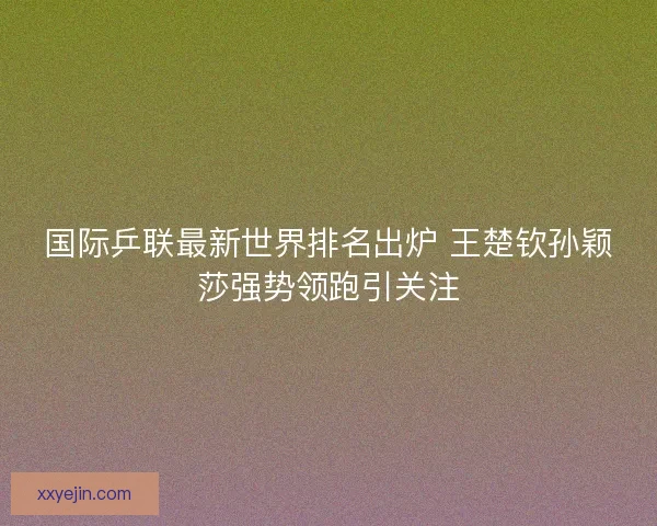 国际乒联最新世界排名出炉 王楚钦孙颖莎强势领跑引关注