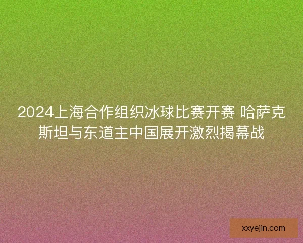 2024上海合作组织冰球比赛开赛 哈萨克斯坦与东道主中国展开激烈揭幕战