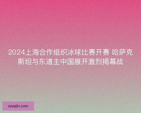 2024上海合作组织冰球比赛开赛 哈萨克斯坦与东道主中国展开激烈揭幕战