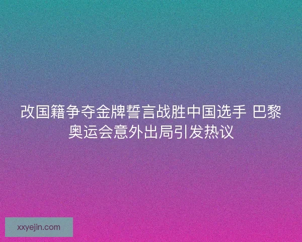 改国籍争夺金牌誓言战胜中国选手 巴黎奥运会意外出局引发热议