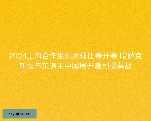 2024上海合作组织冰球比赛开赛 哈萨克斯坦与东道主中国展开激烈揭幕战