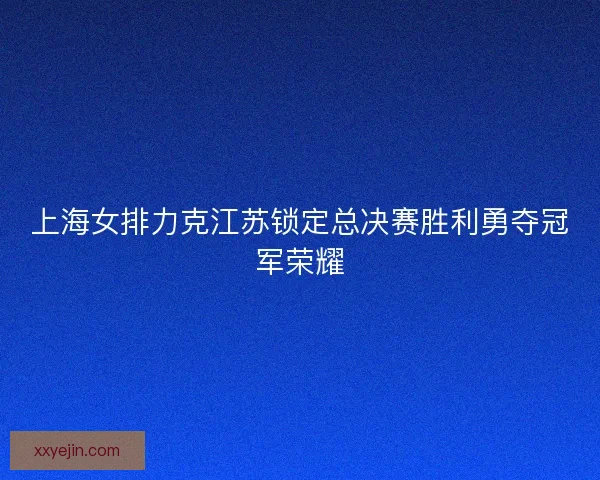 上海女排力克江苏锁定总决赛胜利勇夺冠军荣耀