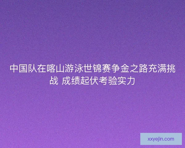 中国队在喀山游泳世锦赛争金之路充满挑战 成绩起伏考验实力