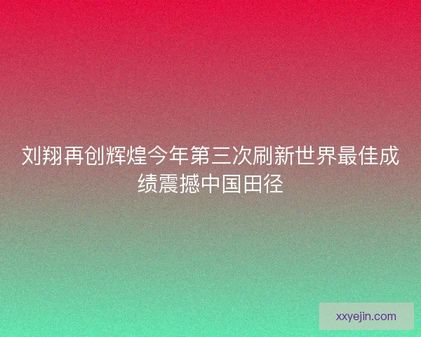 刘翔再创辉煌今年第三次刷新世界最佳成绩震撼中国田径