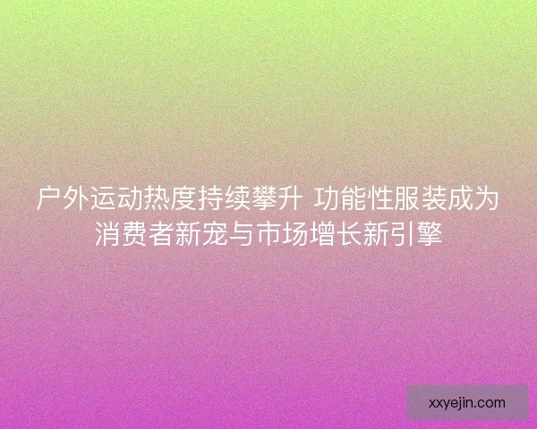户外运动热度持续攀升 功能性服装成为消费者新宠与市场增长新引擎