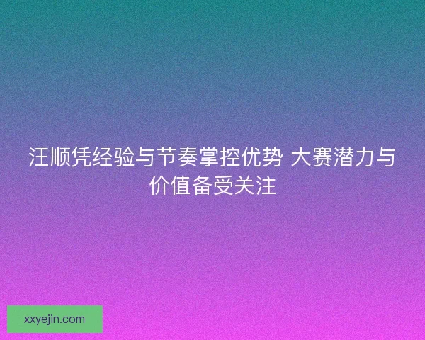 汪顺凭经验与节奏掌控优势 大赛潜力与价值备受关注