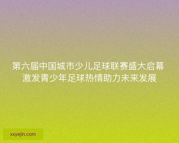 第六届中国城市少儿足球联赛盛大启幕 激发青少年足球热情助力未来发展